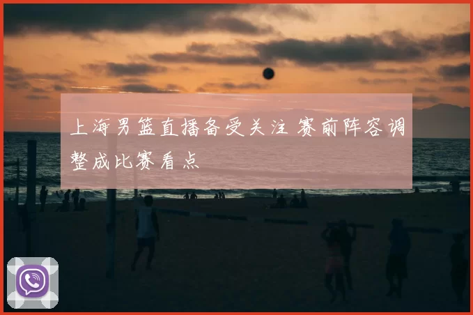 上海男篮直播备受关注 赛前阵容调整成比赛看点