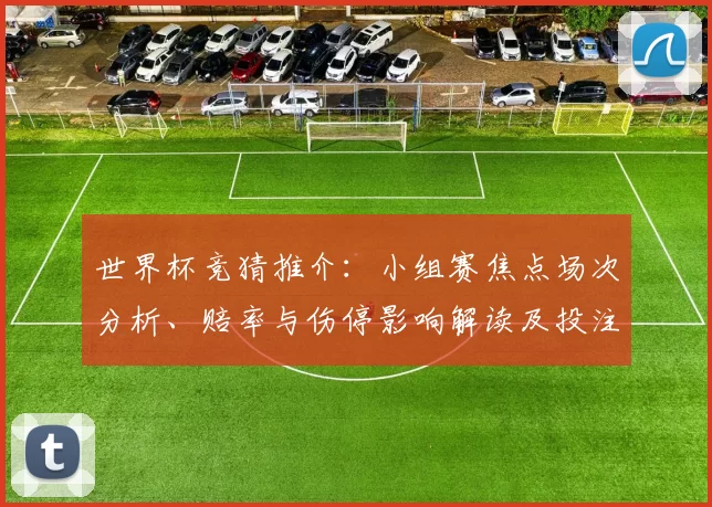 世界杯竞猜推介:小组赛焦点场次分析、赔率与伤停影响解读及投注建议