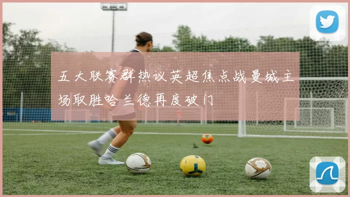 五大联赛群热议英超焦点战曼城主场取胜哈兰德再度破门