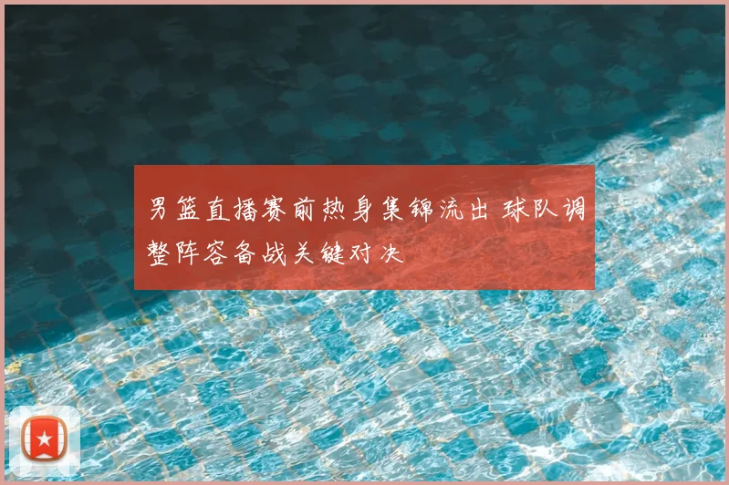 男篮直播赛前热身集锦流出 球队调整阵容备战关键对决