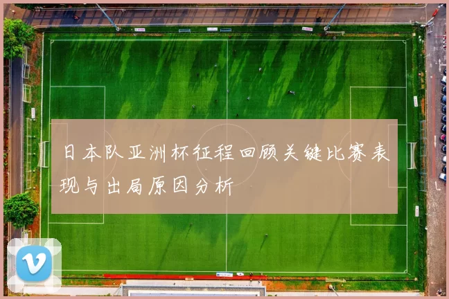 日本队亚洲杯征程回顾关键比赛表现与出局原因分析