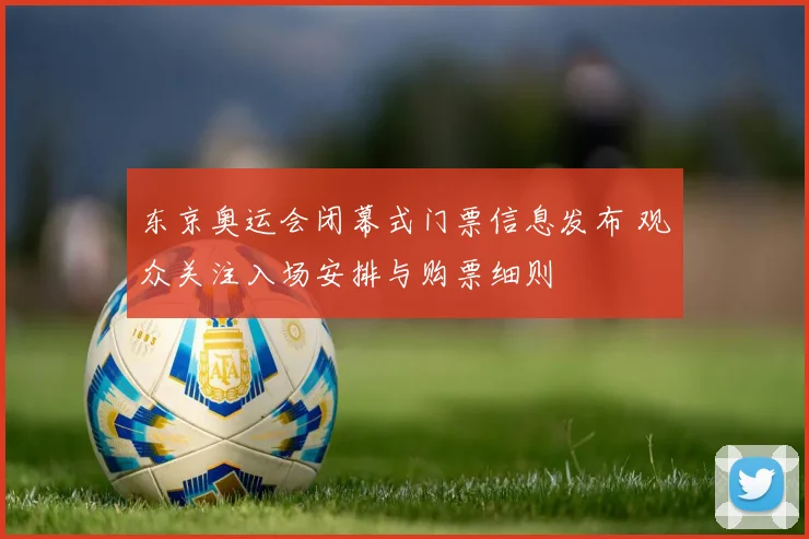 东京奥运会闭幕式门票信息发布 观众关注入场安排与购票细则
