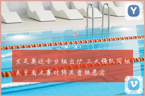 女足奥运会分组出炉 三大强队同组关乎淘汰赛对阵及晋级悬念