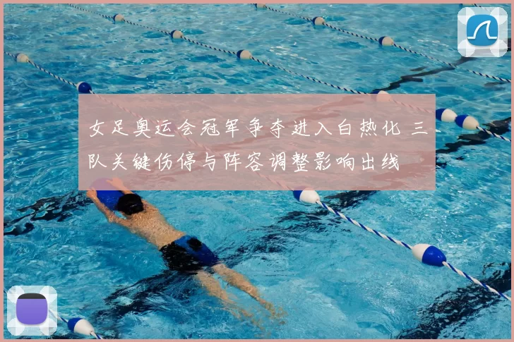 女足奥运会冠军争夺进入白热化 三队关键伤停与阵容调整影响出线