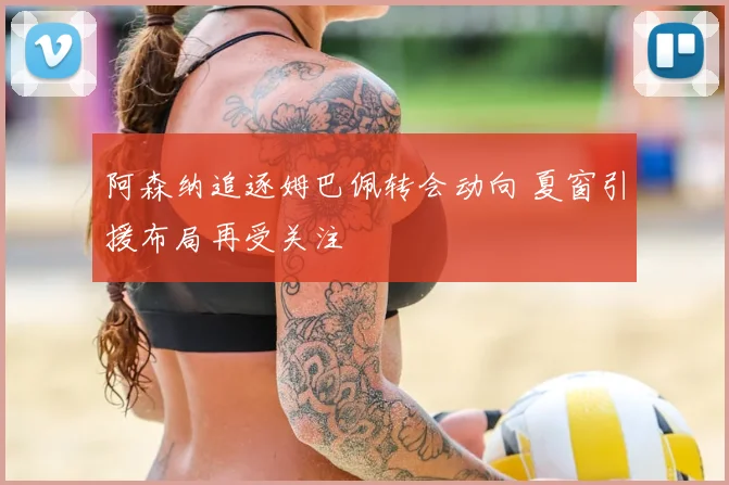 阿森纳追逐姆巴佩转会动向 夏窗引援布局再受关注