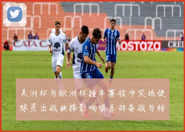 美洲杯与欧洲杯撞车赛程冲突迫使球员出战抉择影响俱乐部备战与转会安排