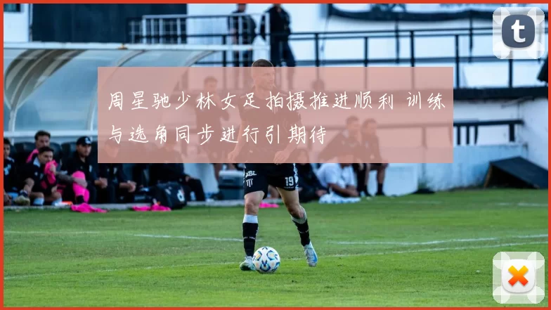 周星驰少林女足拍摄推进顺利 训练与选角同步进行引期待