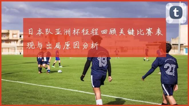 日本队亚洲杯征程回顾关键比赛表现与出局原因分析