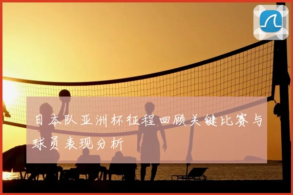 日本队亚洲杯征程回顾关键比赛与球员表现分析