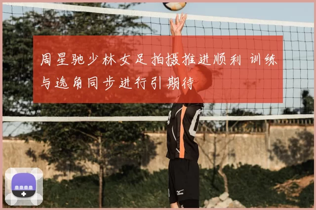 周星驰少林女足拍摄推进顺利 训练与选角同步进行引期待