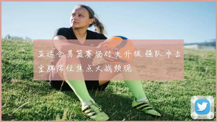 亚运会男篮赛场对决升级 强队冲击金牌席位焦点大战频现