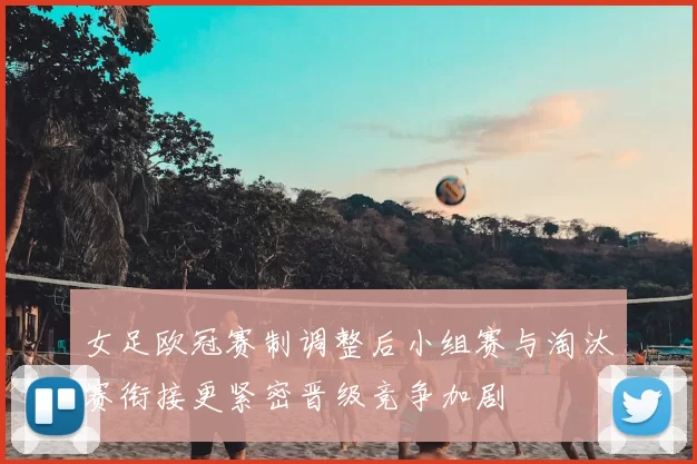 女足欧冠赛制调整后小组赛与淘汰赛衔接更紧密晋级竞争加剧