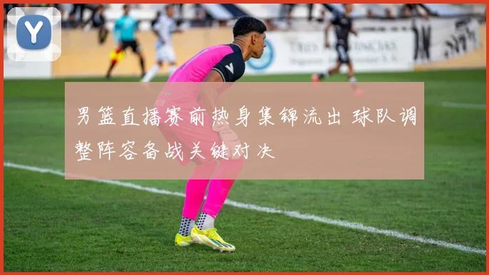 男篮直播赛前热身集锦流出 球队调整阵容备战关键对决