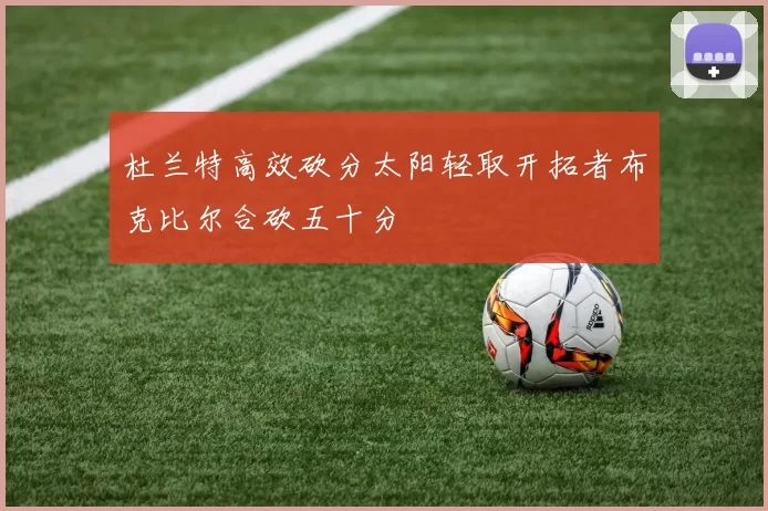 杜兰特高效砍分太阳轻取开拓者布克比尔合砍五十分