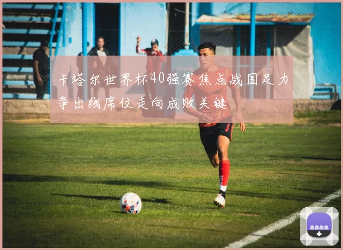 卡塔尔世界杯40强赛焦点战国足力争出线席位走向成败关键