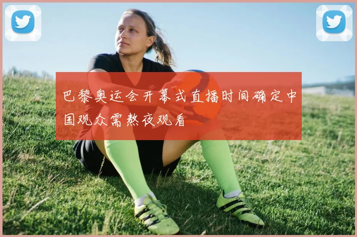 巴黎奥运会开幕式直播时间确定中国观众需熬夜观看