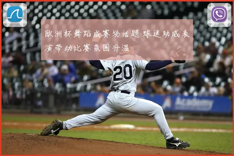 欧洲杯舞蹈成赛场话题 球迷助威表演带动比赛氛围升温