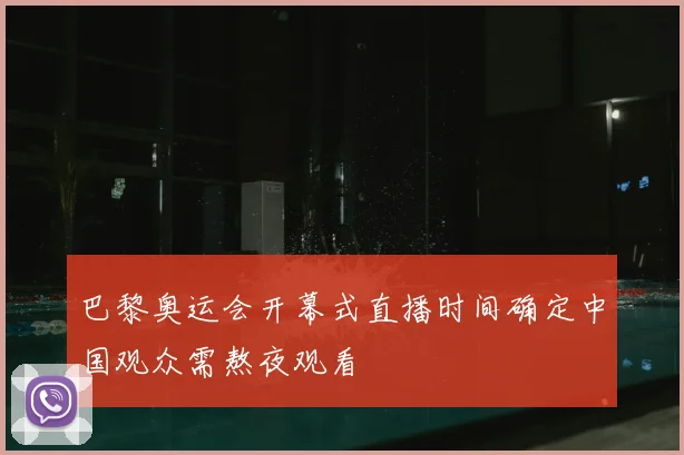 巴黎奥运会开幕式直播时间确定中国观众需熬夜观看
