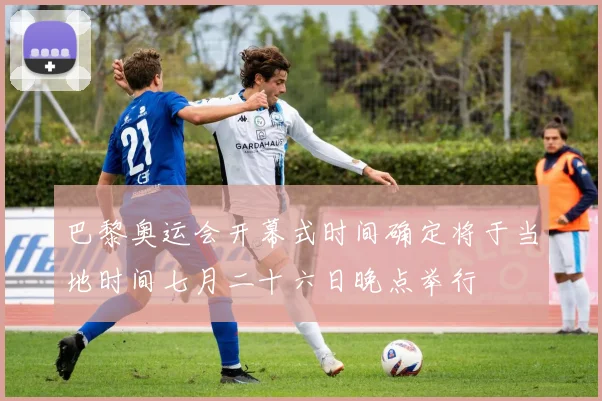巴黎奥运会开幕式时间确定将于当地时间七月二十六日晚点举行