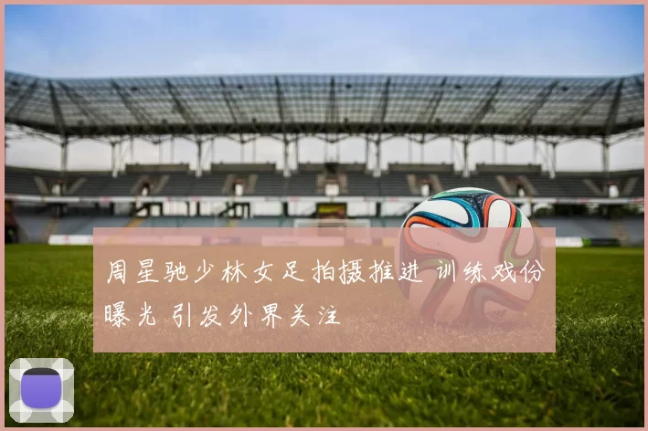 周星驰少林女足拍摄推进 训练戏份曝光 引发外界关注